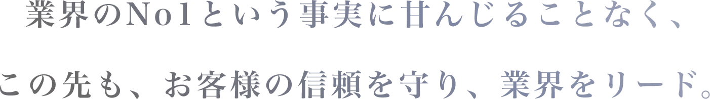 業界のNo1という事実に甘んじることなくこの先も、お客様の信頼を守り、業界をリード。