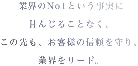 業界のNo1という事実に甘んじることなくこの先も、お客様の信頼を守り、業界をリード。